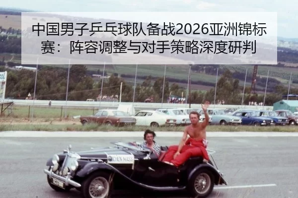中国男子乒乓球队备战2026亚洲锦标赛：阵容调整与对手策略深度研判