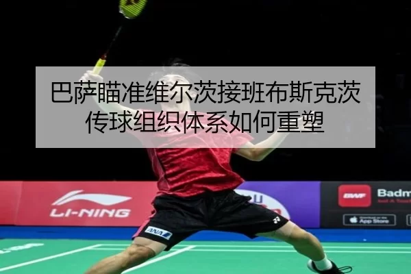 巴萨瞄准维尔茨接班布斯克茨 传球组织体系如何重塑